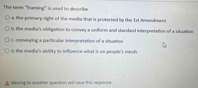 The term “framing” is used to describe
a. the primary right of the media that is protected by the 1st Amendment
b. the media’s obligation to convey a uniform and standard interpretation of a situation
c. conveying a particular interpretation of a situation
d. the media’s ability to influence what is on people’s minds
Moving to another question will save this response.