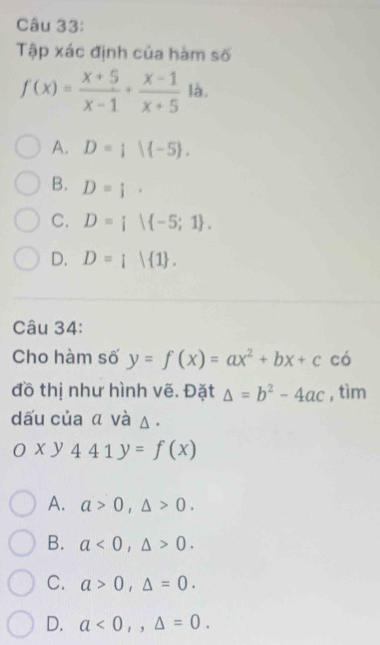 Tập xác định của hàm số
f(x)= (x+5)/x-1 + (x-1)/x+5  là.
A. D= | -5.
B. D=[.
C. D=i| -5;1.
D. D=i| 1. 
Câu 34:
Cho hàm số y=f(x)=ax^2+bx+c có
đồ thị như hình vẽ. Đặt △ =b^2-4ac , tìm
dấu của α và △.
Oxy441y=f(x)
A. a>0, △ >0.
B. a<0</tex>, △ >0.
C. a>0, △ =0.
D. a<0</tex>,, △ =0.