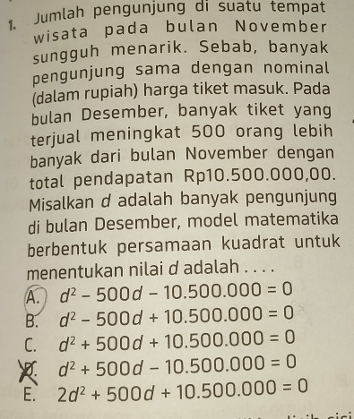 Jumlah pengunjung di suatu tempat
wisata pada bulan November
sungguh menarik. Sebab, banyak
pengunjung sama dengan nominal
(dalam rupiah) harga tiket masuk. Pada
bulan Desember, banyak tiket yang
terjual meningkat 500 orang lebih
banyak dari bulan November dengan
total pendapatan Rp10.500.000,00.
Misalkan d adalah banyak pengunjung
di bulan Desember, model matematika
berbentuk persamaan kuadrat untuk
menentukan nilai d adalah . . . .
A. d^2-500d-10.500.000=0
B. d^2-500d+10.500.000=0
C. d^2+500d+10.500.000=0
d^2+500d-10.500.000=0
E. 2d^2+500d+10.500.000=0