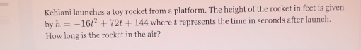 Kehlani launches a toy rocket from a platform. The height of the rocket in feet is given 
by h=-16t^2+72t+144 where t represents the time in seconds after launch. 
How long is the rocket in the air?