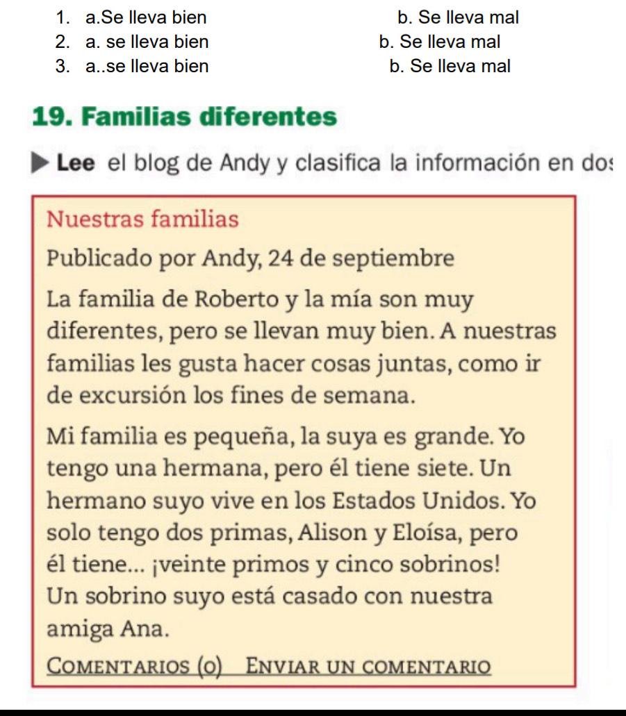 1. a.Se lleva bien b. Se lleva mal
2. a. se lleva bien b. Se lleva mal
3. a..se lleva bien b. Se lleva mal
19. Familias diferentes
Lee el blog de Andy y clasifica la información en dos
Nuestras familias
Publicado por Andy, 24 de septiembre
La familia de Roberto y la mía son muy
diferentes, pero se llevan muy bien. A nuestras
familias les gusta hacer cosas juntas, como ir
de excursión los fines de semana.
Mi familia es pequeña, la suya es grande. Yo
tengo una hermana, pero él tiene siete. Un
hermano suyo vive en los Estados Unidos. Yo
solo tengo dos primas, Alison y Eloísa, pero
él tiene... ¡veinte primos y cinco sobrinos!
Un sobrino suyo está casado con nuestra
amiga Ana.
Comentarios (o) Enviar un comentario