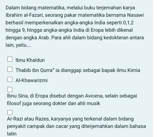 Dalam bidang matematika, melalui buku terjemahan karya 
Ibrahim al-Fazari, seorang pakar matematika bernama Nasawi 
berhasil memperkenalkan angka-angka India seperti 0, 1, 2
hingga 9, hingga angka-angka India di Eropa lebih dikenal 
dengan angka Arab. Para ahli dalam bidang kedokteran antara 
lain, yaitu.... 
Ibnu Khaldun 
Thabib ibn Qurra" ia dianggap sebagai bapak ilmu Kimia 
Al-Khawarizmi 
Ibnu Sina, di Eropa disebut dengan Avicena, selain sebagai 
filosof juga seorang dokter dan ahli musik 
Ar-Razi atau Razes, karyanya yang terkenal dalam bidang 
penyakit campak dan cacar yang diterjemahkan dalam bahasa 
latin