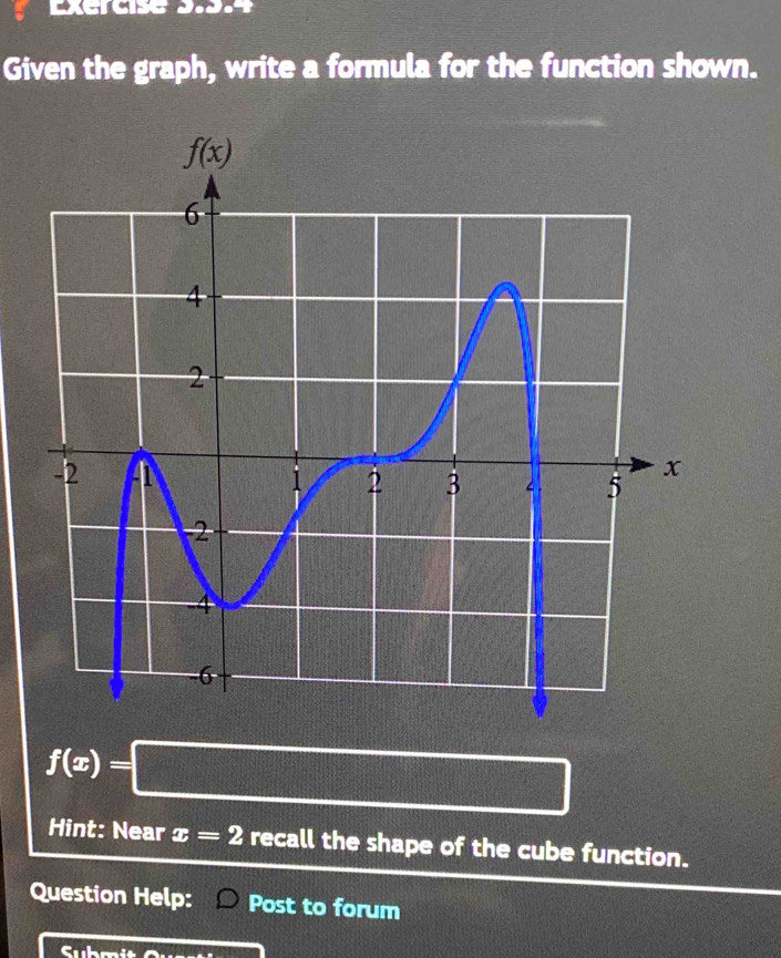 Excrcise 3.9.4
Given the graph, write a formula for the function shown.
f(x)=□
Hint: Near x=2 recall the shape of the cube function.
Question Help: Post to forum
C