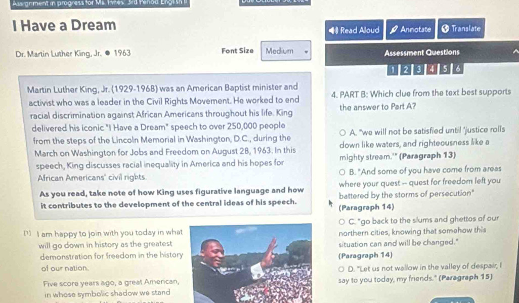 Assignment in progress for Ms. Innes 3rd Penod English II
I Have a Dream
1 Read Aloud Annotate O Translate
Dr. Martin Luther King, Jr. ● 1963 Font Size Medium Assessment Questions
1 2 3 4 5 6
Martin Luther King, Jr. (1929-1968) was an American Baptist minister and
activist who was a leader in the Civil Rights Movement. He worked to end 4. PART B: Which clue from the text best supports
racial discrimination against African Americans throughout his life. King the answer to Part A?
delivered his iconic "I Have a Dream" speech to over 250,000 people
A. "we will not be satisfied until 'justice rolls
from the steps of the Lincoln Memorial in Washington, D.C., during the down like waters, and righteousness like a
March on Washington for Jobs and Freedom on August 28, 1963. In this
speech, King discusses racial inequality in America and his hopes for mighty stream.'" (Paragraph 13)
African Americans' civil rights. B. "And some of you have come from areas
where your quest -- quest for freedom left you
As you read, take note of how King uses figurative language and how battered by the storms of persecution"
it contributes to the development of the central ideas of his speech.
(Paragraph 14)
C. "go back to the slums and ghettos of our
] I am happy to join with you today in whatnorthern cities, knowing that somehow this
will go down in history as the greatestsituation can and will be changed."
demonstration for freedom in the histor(Paragraph 14)
of our nation.D. "Let us not wallow in the valley of despair, I
Five score years ago, a great American,say to you today, my friends." (Paragraph 15)
in whose symbolic shadow we stand