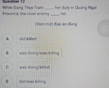 While Dang Thuy Tram_ her duty in Quang Ngai
Province, the cruel enemy _her.
Chọn một đáp án đúng
A did/killed
B was doing/was killing
C was doing/killed
D did/was killing