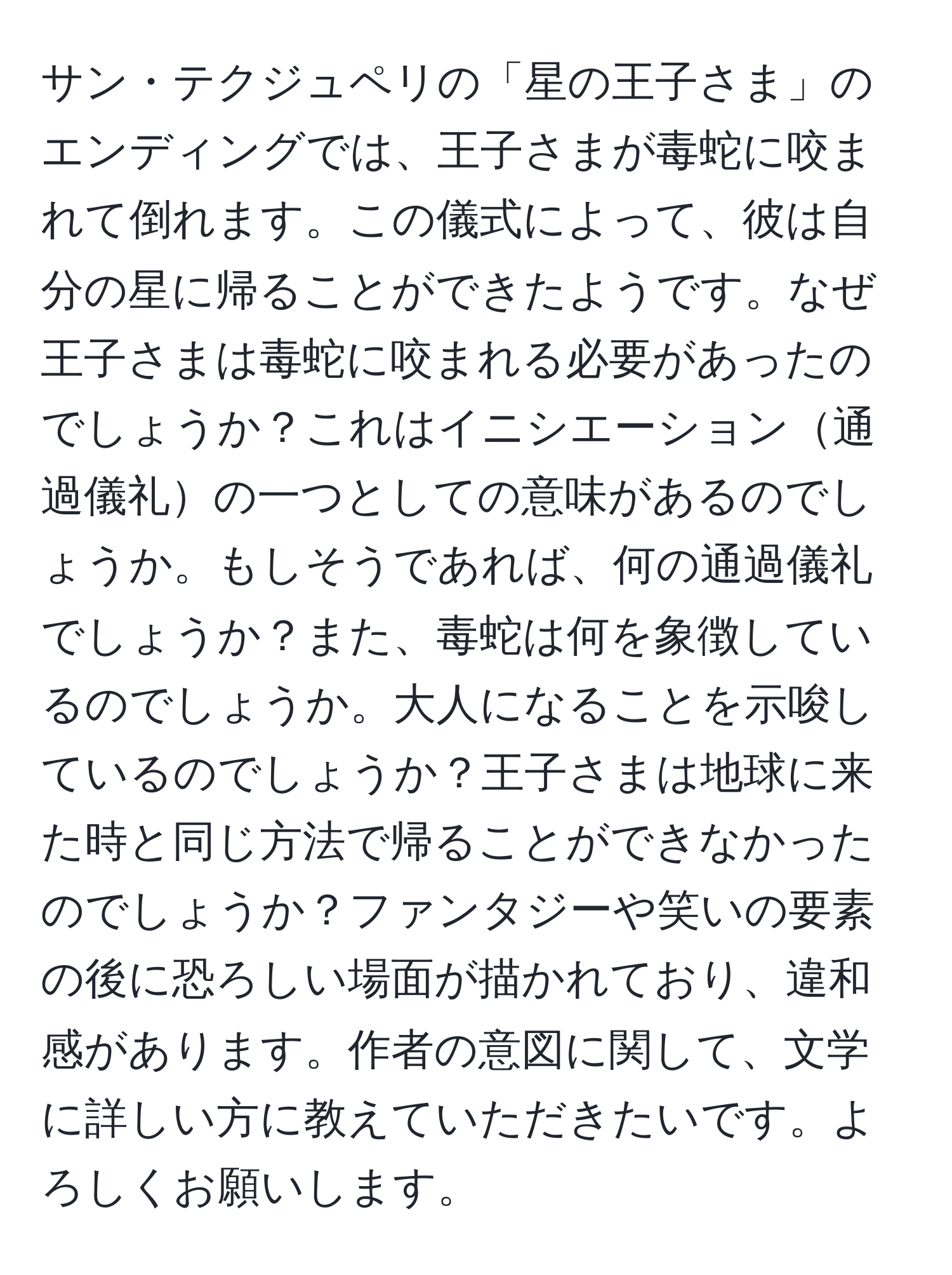 サン・テクジュペリの「星の王子さま」のエンディングでは、王子さまが毒蛇に咬まれて倒れます。この儀式によって、彼は自分の星に帰ることができたようです。なぜ王子さまは毒蛇に咬まれる必要があったのでしょうか？これはイニシエーション通過儀礼の一つとしての意味があるのでしょうか。もしそうであれば、何の通過儀礼でしょうか？また、毒蛇は何を象徴しているのでしょうか。大人になることを示唆しているのでしょうか？王子さまは地球に来た時と同じ方法で帰ることができなかったのでしょうか？ファンタジーや笑いの要素の後に恐ろしい場面が描かれており、違和感があります。作者の意図に関して、文学に詳しい方に教えていただきたいです。よろしくお願いします。