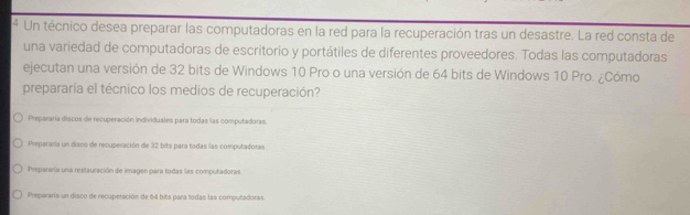 Un técnico desea preparar las computadoras en la red para la recuperación tras un desastre. La red consta de
una variedad de computadoras de escritorio y portátiles de diferentes proveedores. Todas las computadoras
ejecutan una versión de 32 bits de Windows 10 Pro o una versión de 64 bits de Windows 10 Pro. ¿Cómo
prepararía el técnico los medios de recuperación?
Prepararía discos de recuperación individuales para todas las computadoras.
Prepararia un disco de recuperación de 32 bits para todas las computadoras.
Prepararía una restauración de imagen para todas las computadoras.
Prepararia un disco de recuperación de 64 bits para todas las computadoras.