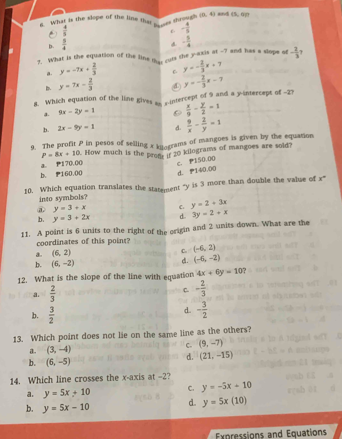 What is the slope of the line that passes through (0,4) and (5,0) ?
 4/5 
C. - 4/5 
b、  5/4 
d. - 5/4 
7. What is the equation of the line that cuts the y-axis at -7 and has a slope of - 2/3 
a. y=-7x+ 2/3 
C. y=- 2/3 x+7
b. y=7x- 2/3 
d y=- 2/3 x-7
8. Which equation of the line gives an x-intercept of 9 and a y-intercept of ~2?
a. 9x-2y=1
 x/9 - y/2 =1
b. 2x-9y=1 d.  9/x - 2/y =1
9. The profit P in pesos of selling x kilograms of mangoes is given by the equation
P=8x+10. How much is the profit if 20 kilograms of mangoes are sold?
a. P170.00
c. P150.00
b. P160.00
d. P140.00
10. Which equation translates the statement “y is 3 more than double the value of x^n
into symbols?
a, y=3+x
c. y=2+3x
b. y=3+2x
d. 3y=2+x
11. A point is 6 units to the right of the origin and 2 units down. What are the
coordinates of this point?
a. (6,2)
C. (-6,2)
d.
b. (6,-2) (-6,-2)
12. What is the slope of the line with equation 4x+6y=10 ?
a.  2/3 
C. - 2/3 
b.  3/2 
d. - 3/2 
13. Which point does not lie on the same line as the others?
a. (3,-4)
c. (9,-7)
b. (6,-5)
d. (21,-15)
14. Which line crosses the x-axis at -2?
a. y=5x+10
C. y=-5x+10

b. y=5x-10
d. y=5x(10)
Expressions and Equations