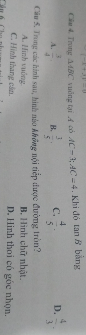 (-x+3y=0
Câu 4. Trong △ ABC vuông tại A có AC=3; AC=4. Khi đó tan B * băng
A.  3/4 .  3/5 ·
B.
D.
C.  4/5 ·  4/3 . 
Câu 5. Trong các hình sau, hình nào không nội tiếp được đường tròn?
A. Hình vuông. B. Hình chữ nhật.
C. Hình thang cân. D. Hình thoi có góc nhọn.
Câu 6 Cho phụ