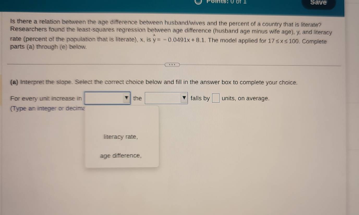 Points: U of 1 Save 
Is there a relation between the age difference between husband/wives and the percent of a country that is literate? 
Researchers found the least-squares regression between age difference (husband age minus wife age), y, and literacy 
rate (percent of the population that is literate), x, is y=-0.0491x+8.1. The model applied for 17≤ x≤ 100. Complete 
parts (a) through (e) below. 
(a) Interpret the slope. Select the correct choice below and fill in the answer box to complete your choice. 
For every unit increase in the falls by □ units , on average. 
(Type an integer or decima 
literacy rate, 
age difference,