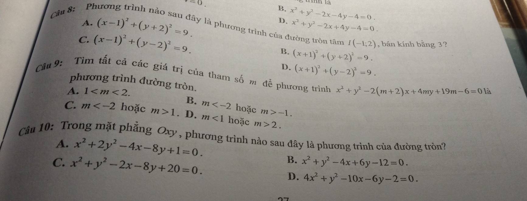 Ph
=0
l
B.
D. x^2+y^2-2x-4y-4=0.
x^2+y^2-2x+4y-4=0.
A. (x-1)^2+(y+2)^2=9. ly là phương trình của đường tròn tâm I(-1;2) , bán kính bằng 3?
C. (x-1)^2+(y-2)^2=9. B. (x+1)^2+(y+2)^2=9.
D. (x+1)^2+(y-2)^2=9. 
Câu 9: Tìm tất cả các giá trị của tham số m để phương trình x^2+y^2-2(m+2)x+4my+19m-6=0
phương trình đường tròn.
A. 1 . 
là
B. m hoặc m>-1.
C. m hoặc m>1. D. m<1</tex> hoặc m>2. 
Câu 10: Trong mặt phẳng Oxy , phương trình nào sau đây là phương trình của đường tròn?
A. x^2+2y^2-4x-8y+1=0.
C. x^2+y^2-2x-8y+20=0.
B. x^2+y^2-4x+6y-12=0.
D. 4x^2+y^2-10x-6y-2=0.