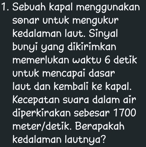 Sebuah kapal menggunakan 
sonar untuk mengukur 
kedalaman laut. Sinyal 
bunyi yang dikirimkan 
memerlukan waktu 6 detik 
untuk mencapai dasar 
laut dan kembali ke kapal. 
Kecepatan suara dalam air 
diperkirakan sebesar 1700
meter /detik. Berapakah 
kedalaman lautnya?