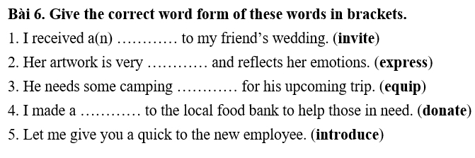 Give the correct word form of these words in brackets. 
1. I received a(n) …… to my friend’s wedding. (invite) 
2. Her artwork is very ……… and reflects her emotions. (express) 
3. He needs some camping ……… for his upcoming trip. (equip) 
4. I made a ............_ to the local food bank to help those in need. (donate) 
5. Let me give you a quick to the new employee. (introduce)