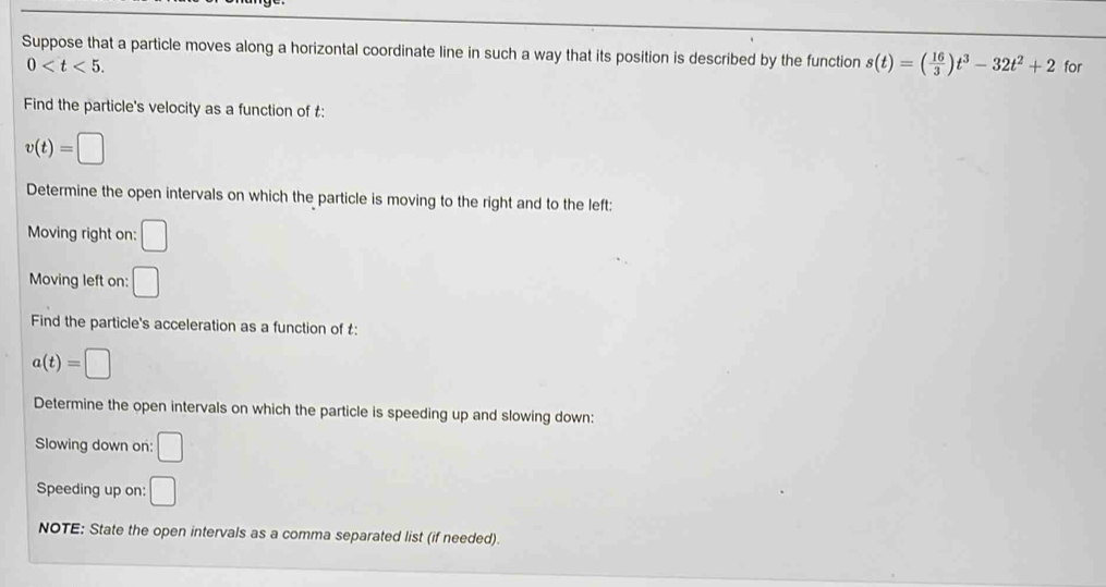Suppose that a particle moves along a horizontal coordinate line in such a way that its position is described by the function s(t)=( 16/3 )t^3-32t^2+2 for
0 . 
Find the particle's velocity as a function of £ :
v(t)=□
Determine the open intervals on which the particle is moving to the right and to the left: 
Moving right on: □ 
Moving left on: □ 
Find the particle's acceleration as a function of £ :
a(t)=□
Determine the open intervals on which the particle is speeding up and slowing down: 
Slowing down on: □ 
Speeding up on: □ 
NOTE: State the open intervals as a comma separated list (if needed).