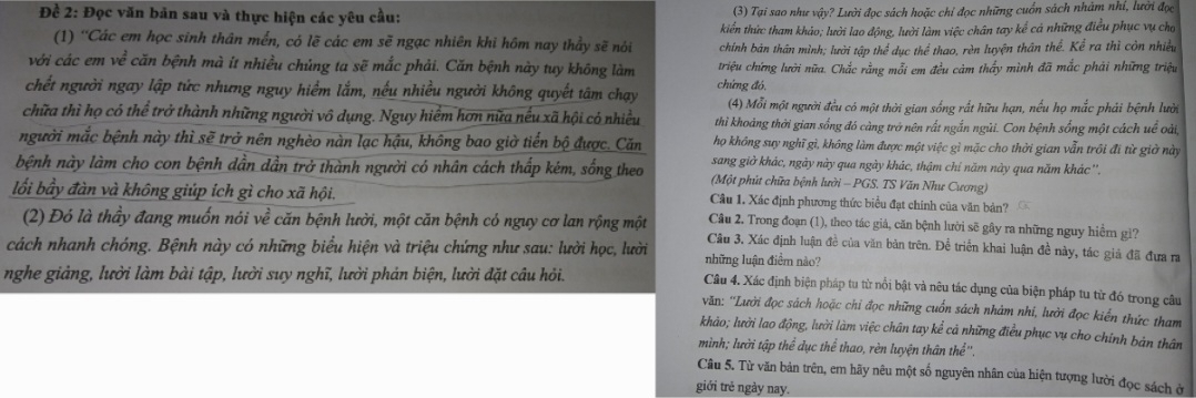 Đề 2: Đọc văn bản sau và thực hiện các yêu cầu: (3) Tại sao như vậy? Lười đọc sách hoặc chỉ đọc những cuốn sách nhâm nhí, lười đọc
kiển thức tham khảo; lười lao động, lười làm việc chân tay kể cả những điều phục vụ cho
(1) 'Các em học sinh thân mền, có lẽ các em sẽ ngạc nhiên khi hôm nay thầy sẽ nói chính bản thân mình; lười tập thể dục thể thao, rèn luyện thân thể. Kể ra thì còn nhiều
với các em về căn bệnh mà it nhiều chủng ta sẽ mắc phải. Căn bệnh này tuy không làm triệu chứng lười nữa. Chắc rằng mỗi em đều cảm thấy mình đã mắc phải những triệu
chết người ngay lập tức nhưng nguy hiểm lắm, nếu nhiều người không quyết tâm chạy chứng đó,
(4) Mỗi một người đều có một thời gian sống rất hữu hạn, nếu họ mắc phải bệnh lười
chữa thì họ có thể trở thành những người vô dụng. Nguy hiểm hơn nữa nếu xã hội có nhiều thi khoảng thời gian sống đó càng trở nên rất ngắn ngủi. Con bệnh sống một cách uề oài,
người mắc bệnh này thì sẽ trở nên nghèo nàn lạc hậu, không bao giờ tiến bộ được. Căn họ không suy nghĩ gì, không làm được một việc gì mặc cho thời gian vẫn trôi đi từ giờ này
sang giờ khác, ngày này qua ngày khác, thậm chí năm này qua năm khác ''.
bệnh này làm cho con bệnh dần dần trở thành người có nhân cách thấp kém, sống theo (Một phút chữa bệnh lười - PGS. TS Văn Như Cương)
Câu 1. Xác định phương thức biểu đạt chính của văn bản?
lối bầy đàn và không giúp ích gì cho xã hội.  Cầu 2. Trong đoạn (1), theo tác giá, căn bệnh lười sẽ gây ra những nguy hiểm gi?
(2) Đó là thầy đang muốn nói về căn bệnh lười, một căn bệnh có nguy cơ lan rộng một
cách nhanh chóng. Bệnh này có những biểu hiện và triệu chứng như sau: lười học, lười  Câu 3, Xác định luận đề của văn bản trên. Để triển khai luận đề này, tác giả đã đưa ra
những luận điểm nào?
nghe giảng, lười làm bài tập, lười suy nghĩ, lười phản biện, lười đặt câu hỏi.
Câu 4. Xác định biện pháp tu từ nổi bật và nêu tác dụng của biện pháp tu từ đó trong câu
văn: ''Lười đọc sách hoặc chỉ đọc những cuốn sách nhàm nhi, lười đọc kiến thức tham
khảo; lười lao động, lười làm việc chân tay kể cả những điều phục vụ cho chính bản thân
mình; lười tập thể dục thể thao, rèn luyện thân thể'',
Câu 5. Từ văn bản trên, em hãy nêu một số nguyên nhân của hiện tượng lười đọc sách ở
giới trẻ ngày nay.