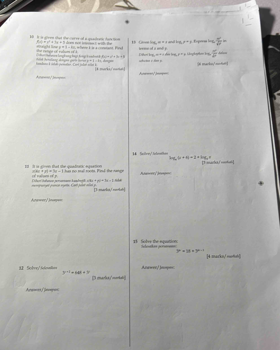 It is given that the curve of a quadratic function
f(x)=x^2+3x+5 does not intersect with the 13 Given log _nm=x and log _np=y Express log  m^2/sqrt(p)  in 
straight line y=1-kx r, where k is a constant. Find terms of x and y. 
the range of values of k. 
Diberi bahawa lengkung bagi fungi kundratik f(x)=x^2+3x+5 Diberi log _5m=x do ulog _np=y,ungeq kan log,  m^2/sqrt(p) 
tidak bersilang dengan zaris lurus y=1-k :3, dengan sebutan z dan y. 
keadaau k ialah pemalar. Cari julat nilai k. [4 marks/marksh] 
[4 marks/markah] 
Answer/ Jauspan: 
Answer/ Jawapan: 
14 Solve/Selesaikan
log _4(x+6)=2+log _4x
11 It is given that the quadratic equation [3 marks/markah]
x(4x+p)=3x-1 has no real roots. Find the range Answer/ Jauapau: 
of values of p. 
Diberi bahawa persamaan kuadrajik x(4 (x+p)=3x-1 tidak 
mempunyai punca nyata. Cari julat nilai p. 
[3 marks/markeh] 
Answer/ Jawapan: 
15 Solve the equation: 
Selesaikan persamaan:
3^(4x)=18+3^(4x-1)
[4 marks/ markah] 
12 Solve/Selesaikan Answer/ Jawapan:
3^(x+2)=648+3^x
[3 marks/merkeh] 
Answer/Jawapan: