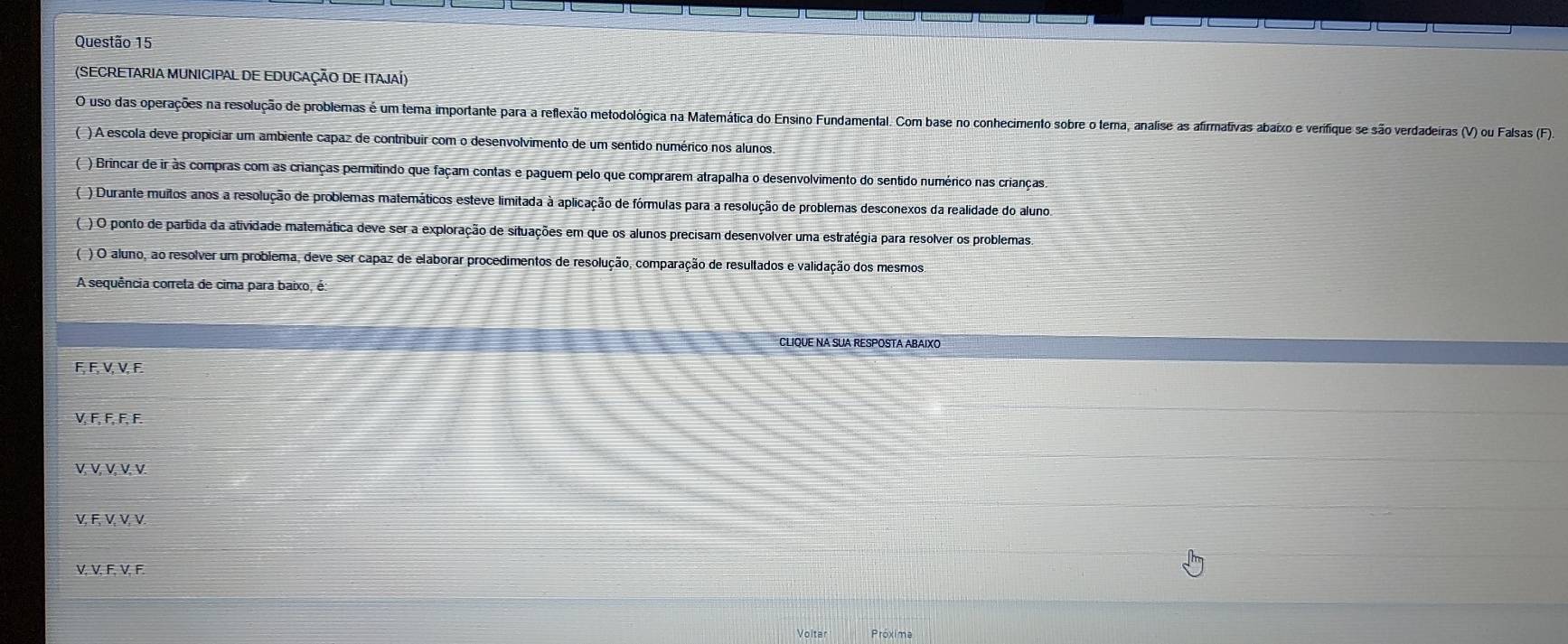 (SECRETARIA MUNICIPAL DE EDUCAÇÃO DE ITAJAÍ)
O uso das operações na resolução de problemas é um tema importante para a reflexão metodológica na Matemática do Ensino Fundamental. Com base no conhecimento sobre o tema, analise as afirmativas abaixo e verifique se são verdadeiras (V) ou Falsas (F).
( ) A escola deve propiciar um ambiente capaz de contribuir com o desenvolvimento de um sentido numérico nos alunos.
( ) Brincar de ir às compras com as crianças permitindo que façam contas e paguem pelo que comprarem atrapalha o desenvolvimento do sentido numérico nas crianças.
( ) Durante muitos anos a resolução de problemas matemáticos esteve limitada à aplicação de fórmulas para a resolução de problemas desconexos da realidade do aluno.
( ) O ponto de partida da atividade matemática deve ser a exploração de situações em que os alunos precisam desenvolver uma estratégia para resolver os problemas.
( ) O aluno, ao resolver um problema, deve ser capaz de elaborar procedimentos de resolução, comparação de resultados e validação dos mesmos
A sequência correta de cima para baixo, é:
CLIQUE NA SUA RESPOSTA ABAIXC
F, F, V, V, F.
V, F, F, F, F.
V, V, V, V, V.
V, F, V, V, V
V, V, F, V, F.
Próxima