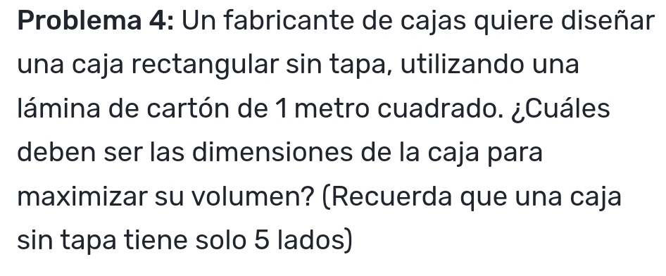 Problema 4: Un fabricante de cajas quiere diseñar 
una caja rectangular sin tapa, utilizando una 
lámina de cartón de 1 metro cuadrado. ¿Cuáles 
deben ser las dimensiones de la caja para 
maximizar su volumen? (Recuerda que una caja 
sin tapa tiene solo 5 lados)