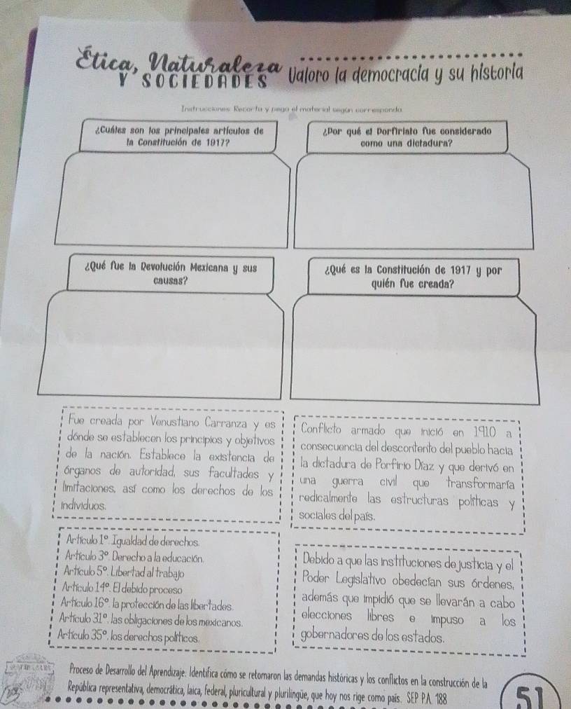 Ética, Naturaleza Valoro la democracía y su historia
SOCIEDADES
Instrucciones: Recorta y pego el material según corresponda
¿Cuátes son los principales artículos de ¿Por qué el Porfiriato fue considerado
la Constitución de 1917? como una dictadura?
¿Qué fue la Revolución Mexicana y sus ¿Qué es la Constitución de 1917 y por
causas? quién fue creada?
Fue creada por Venustiano Carranza y es Conflicto armado que inició en 1910 a
dónde se establecen los principios y objetivos consecuencia del descortento del pueblo hacia
de la nación. Establece la existencia de la dictadura de Porfirio Díaz y que derivó en
6rganos de autoridad, sus facultades y una guerra civil que transformaría
limitaciones, así como los derechos de los redicalmente las estructuras políticas y
individuos. sociales del país.
Artículo 1° Igualdad de derechos.
Artículo 3° Derecho a la educación. Debido a que las instituciones de justicia y el
Artículo 5° Libertad al trabajo Poder Legislativo obedecían sus órdenes,
Artículo 14° El debido proceso además que impidió que se llevarán a cabo
Artículo 16° la protección de las libertades. elecciones libres e impuso a los
Artículo 31° las obligaciones de los mexicanos. gobernadores de los estados.
Artículo 35° , los derechos políticos.
Proceso de Desarrollo del Aprendizaje: Identifica cómo se retomaron las demandas históricas y los conflictos en la construcción de la 51
República representativa, democrática, laica, federal, pluricultural y plurilingüe, que hoy nos rige como pais. SEP PA. 188