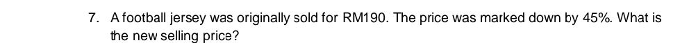 A football jersey was originally sold for RM190. The price was marked down by 45%. What is 
the new selling price?