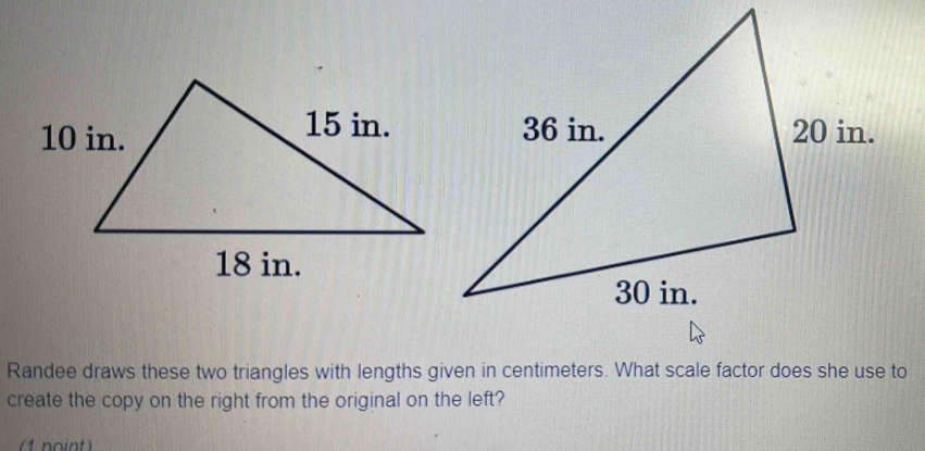 Randee draws these two triangles with lengths given in centimeters. What scale factor does she use to 
create the copy on the right from the original on the left? 
(1 point)