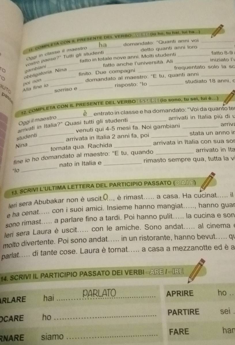 COMPLETA CON IL PRESENTE DEL VERBO   (io họ, tu hai, lui ha...)
detto quanti anni loro
Oggi in classe il maestro _ha_ domandato: "Quanti anni voi
fatto in totale nove anni. Molti studenti_ fatto 8-9
vestro paese?" Tutti gli studenti
fatto anche l'università. Ali iniziato l'
o
gambiani
_finito. Due compagni _frequentato solo la sc
obbligatoria. Nina
poi non
domandato al maestro: "E tu, quanti anni
_
iuto Alla fine io __risposto: "lo _studiato 18 anni, c
sorriso e
past
12. COMPLETA CON IL PRESENTE DEL VERBO ESSERE (io sono, tu sei, lui è...)
Oggi il maestro _ò entrato in classe e ha domandato: “Voi da quanto ter
arrivati in Italia più di u
amvati in Italia?" Quasi tutti gli studenti_
venuti qui 4-5 mesi fa. Noi gambiani_
arriv
_arrivata in Italia 2 anni fa, poi _stata un anno ir
studenti
_tornata qua. Rachida _arrivata in Italia con sua sor
Nina
fine io ho domandato al maestro: “E tu, quando _arrivato in Ita
_
nato in Italia e rimasto sempre qua, tutta la vi
13. SCRIVI L'ULTIMA LETTERA DEL PARTICIPIO PASSATO (⊙Α∩ Ε)
leri sera Abubakar non è uscit....., è rimast..... a casa. Ha cucinat..... il
e ha cenat..... con i suoi amici. Insieme hanno mangiat....., hanno guar
sono rimast..... a parlare fino a tardi. Poi hanno pulit..... la cucina e son
leri sera Laura è uscit..... con le amiche. Sono andat..... al cinema e
molto divertente. Poi sono andat..... in un ristorante, hanno bevut..... qu
pat..... di tante cose. Laura è tornat..... a casa a mezzanotte ed è a
14
R
..
.
O
n
R