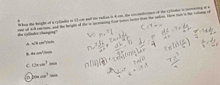 When the height of a cylinder is 12 cm and the radius is 4 cm, the circumference of the cylinder is increasing at a
6
rate of π/4 cm/min, and the height of the is increasing four times faster than the radius. How fast is the volume of
the cylinder changing?
A. π /4cm^3/ /m in
B. 4π cm^3/min
C. 12π cm^3/min
D 20π cm^3/min