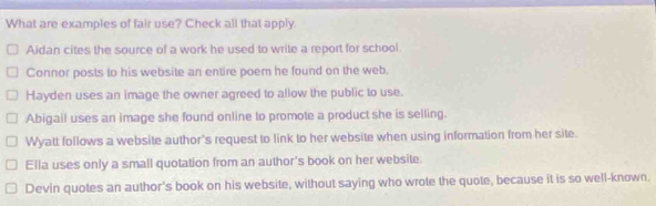 What are examples of fair use? Check all that apply.
Aidan cites the source of a work he used to write a report for school.
Connor posts to his website an entire poem he found on the web.
Hayden uses an image the owner agreed to allow the public to use.
Abigail uses an image she found online to promote a product she is selling.
Wyatt follows a website author's request to link to her website when using information from her site.
Ella uses only a small quotation from an author's book on her website.
Devin quotes an author's book on his website, without saying who wrote the quote, because it is so well-known.