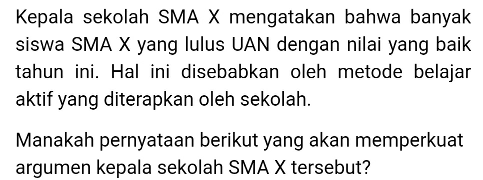 Kepala sekolah SMA X mengatakan bahwa banyak 
siswa SMA X yang lulus UAN dengan nilai yang baik 
tahun ini. Hal ini disebabkan oleh metode belajar 
aktif yang diterapkan oleh sekolah. 
Manakah pernyataan berikut yang akan memperkuat 
argumen kepala sekolah SMA X tersebut?