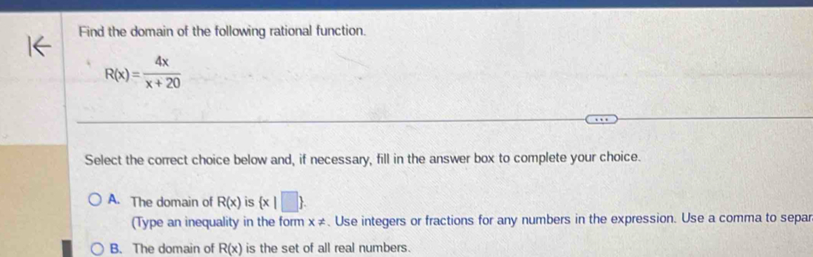 Find the domain of the following rational function.
R(x)= 4x/x+20 
Select the correct choice below and, if necessary, fill in the answer box to complete your choice.
A. The domain of R(x) is  x|□ . 
(Type an inequality in the form x!=. Use integers or fractions for any numbers in the expression. Use a comma to separ
B. The domain of R(x) is the set of all real numbers.