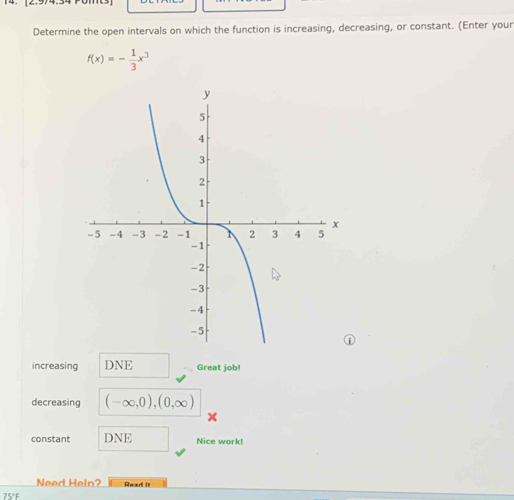 Determine the open intervals on which the function is increasing, decreasing, or constant. (Enter your
f(x)=- 1/3 x^3
increasing DNE Great job! 
decreasing (-∈fty ,0),(0,∈fty )
constant DNE Nice work! 
Need Help? Read It
75°F