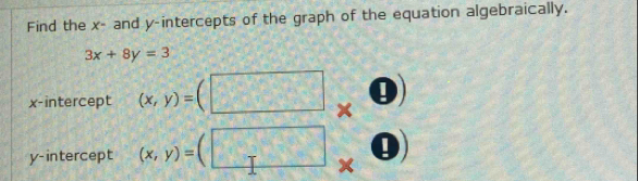 Find the x - and y-intercepts of the graph of the equation algebraically.
3x+8y=3
x-intercept (x,y)=
×
y-intercept (x,y)=