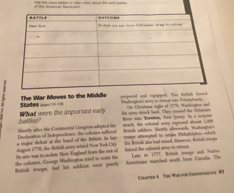 Use the chart below to take notes about the early battles 
of the American Revolution. 
The War Moves to the Middle prepared and equipped. The British forced 
States (pages 114-116) Washington's army to retreat into Pennsylvania. 
On Christmas night of 1776, Washington and 
What were the important early his army struck back. They crossed the Delaware 
battles? River into Trenton, New Jersey. In a surprise 
Shortly after the Continental Congress adopted the attack, the colonial army captured almost 1,000
Declaration of Independence, the colonies suffered British soldiers. Shortly afterwards, Washington's 
a major defeat at the hand of the British. In late troops attempted to retake Philadelphia—which 
August 1776, the British army seized New York City. the British also had seized. However, British troops 
Its aim was to isolate New England from the rest of forced the colonial army to retreat. 
Late in 1777, British troops and Native 
the colonies. George Washington tried to resist the Americans marched south from Canada. The 
British troops, but his soldiers were poorly 
Chapter 4 The War for Independence 41