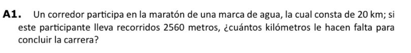 A1. Un corredor participa en la maratón de una marca de agua, la cual consta de 20 km; si 
este participante lleva recorridos 2560 metros, ¿cuántos kilómetros le hacen falta para 
concluir la carrera?