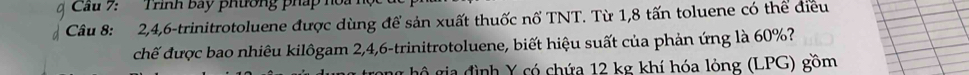 Trình bay phường pháp hoa 
Câu 8: 2, 4, 6 -trinitrotoluene được dùng để sản xuất thuốc nổ TNT. Từ 1,8 tấn toluene có thể điều 
chế được bao nhiêu kilôgam 2, 4, 6 -trinitrotoluene, biết hiệu suất của phản ứng là 60%? 
hộ gia đình Y có chứa 12 kg khí hóa lỏng (LPG) gồm