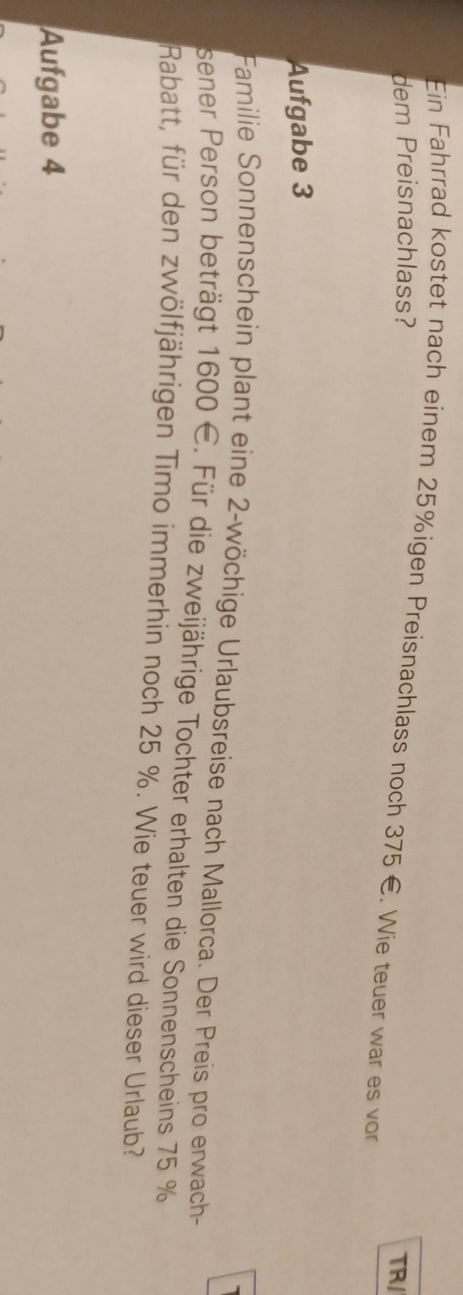 Ein Fahrrad kostet nach einem 25% igen Preisnachlass noch 375 €. Wie teuer war es von 
dem Preisnachlass? 
TR/ 
Aufgabe 3 
Familie Sonnenschein plant eine 2 -wöchige Urlaubsreise nach Mallorca. Der Preis pro erwach 
sener Person beträgt 1600 E. Für die zweijährige Tochter erhalten die Sonnenscheins 75 %
Rabatt, für den zwölfjährigen Timo immerhin noch 25 %. Wie teuer wird dieser Urlaub? 
Aufgabe 4