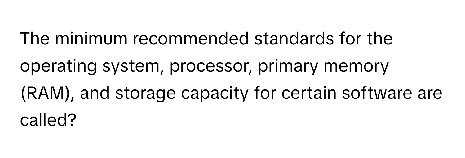 The minimum recommended standards for the operating system, processor, primary memory (RAM), and storage capacity for certain software are called?