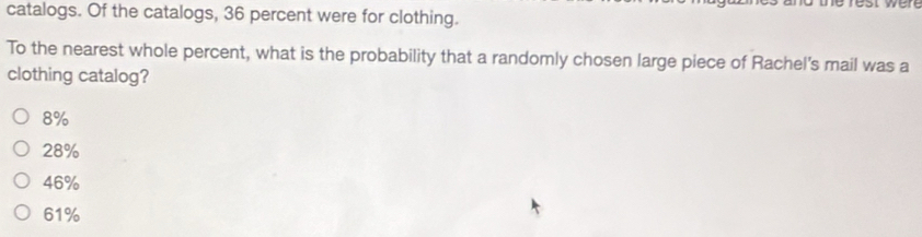 catalogs. Of the catalogs, 36 percent were for clothing.
To the nearest whole percent, what is the probability that a randomly chosen large piece of Rachel's mail was a
clothing catalog?
8%
28%
46%
61%