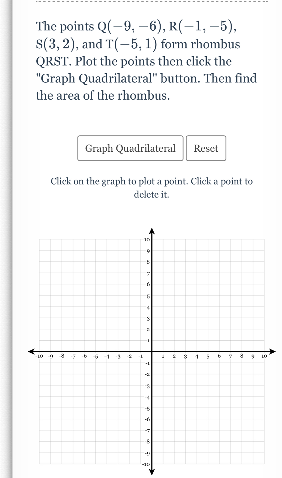 The points Q(-9,-6), R(-1,-5),
S(3,2) , and T(-5,1) form rhombus
QRST. Plot the points then click the 
''Graph Quadrilateral'' button. Then find 
the area of the rhombus. 
Graph Quadrilateral Reset 
Click on the graph to plot a point. Click a point to 
delete it. 
0