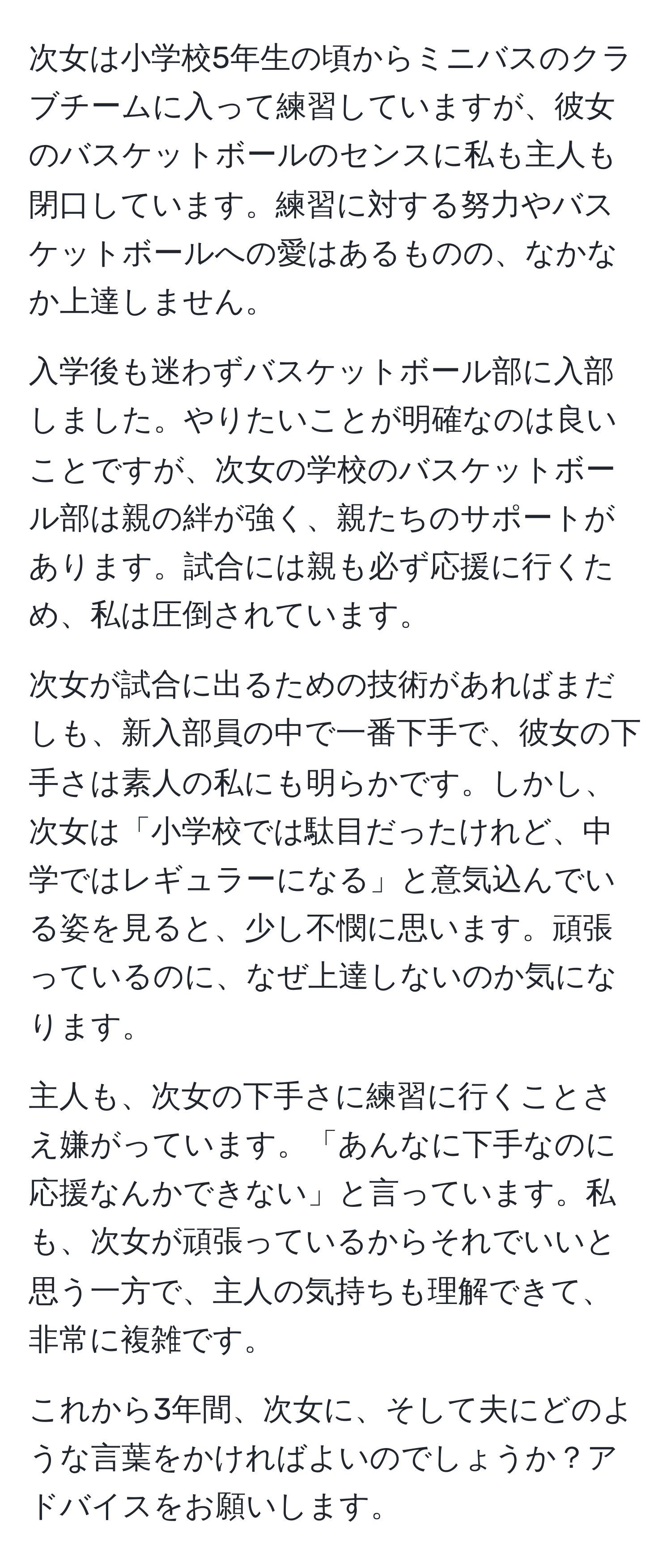 次女は小学校5年生の頃からミニバスのクラブチームに入って練習していますが、彼女のバスケットボールのセンスに私も主人も閉口しています。練習に対する努力やバスケットボールへの愛はあるものの、なかなか上達しません。

入学後も迷わずバスケットボール部に入部しました。やりたいことが明確なのは良いことですが、次女の学校のバスケットボール部は親の絆が強く、親たちのサポートがあります。試合には親も必ず応援に行くため、私は圧倒されています。

次女が試合に出るための技術があればまだしも、新入部員の中で一番下手で、彼女の下手さは素人の私にも明らかです。しかし、次女は「小学校では駄目だったけれど、中学ではレギュラーになる」と意気込んでいる姿を見ると、少し不憫に思います。頑張っているのに、なぜ上達しないのか気になります。

主人も、次女の下手さに練習に行くことさえ嫌がっています。「あんなに下手なのに応援なんかできない」と言っています。私も、次女が頑張っているからそれでいいと思う一方で、主人の気持ちも理解できて、非常に複雑です。

これから3年間、次女に、そして夫にどのような言葉をかければよいのでしょうか？アドバイスをお願いします。