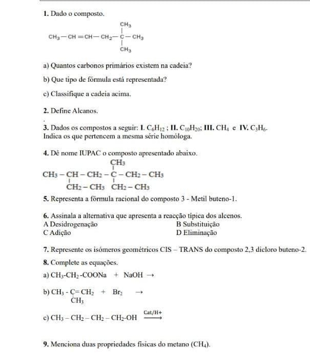 Dado o composto.
CH_3-CH=CH-CH_2-C-CH_3-CH_3
a) Quantos carbonos primários existem na cadeia?
b) Que tipo de fórmula está representada?
c) Classifique a cadeia acima.
2. Define Alcanos.
3. Dados os compostos a seguir: I. C_6H_12; II.C_10H_20; III.CH_4eIV.C_3H_6. 
Indica os que pertencem a mesma série homóloga.
4. Dê nome IUPAC o composto apresentado abaixo.
beginarrayr CH_3-CH-CH_2-C-CH_2-CH_3 CH_2-CH_3CH_2-CH_3endarray
5. Representa a fórmula racional do composto 3 - Metil buteno-1.
6. Assinala a alternativa que apresenta a reacção típica dos alcenos.
A Desidrogenação B Substituição
C Adição D Eliminação
7. Represente os isómeros geométricos CIS - TRANS do composto 2, 3 dicloro buteno -2.
8. Complete as equações.
a) CH_3-CH_2-COONa+NaOH
b) CH_3-C=CH_2+Br_2 Br_2to
CH_3 ()
c) CH_3-CH_2-CH_2-CH_2-OHxrightarrow Cat/H+
9. Menciona duas propriedades físicas do metano (CH₄).