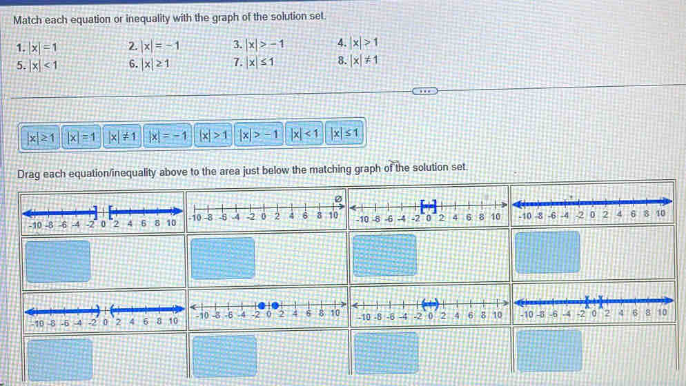 Match each equation or inequality with the graph of the solution set.
1. |x|=1 2. |x|=-1 3. |x|>-1 4. |x|>1
5. |x|<1</tex> 6. |x|≥ 1 7. |x|≤ 1 8. |x|!= 1
|x|≥ 1 |x|=1 |x|!= 1 |x|=-1 |x|>1 |x|>-1 |x|<1</tex> |x|≤ 1
Drag each equation/inequality above to the area just below the matching graph of the solution set.