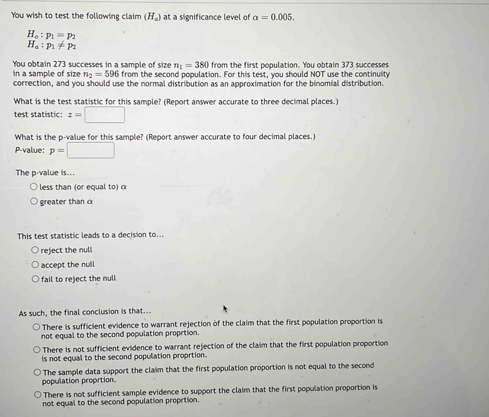 You wish to test the following claim (H_a) at a significance level of alpha =0.005.
H_o:p_1=p_2
H_a:p_1!= p_2
You obtain 273 successes in a sample of size n_1=380 from the first population. You obtain 373 successes
in a sample of size n_2=596 from the second population. For this test, you should NOT use the continuity
correction, and you should use the normal distribution as an approximation for the binomial distribution.
What is the test statistic for this sample? (Report answer accurate to three decimal places.)
test statistic: z=
What is the p -value for this sample? (Report answer accurate to four decimal places.)
P-value: p=
The p -value is...
less than (or equal to) α
greater than α
This test statistic leads to a decision to...
reject the null
accept the null
fail to reject the null
As such, the final conclusion is that...
There is sufficient evidence to warrant rejection of the claim that the first population proportion is
not equal to the second population proprtion.
There is not sufficient evidence to warrant rejection of the claim that the first population proportion
is not equal to the second population proprtion.
The sample data support the claim that the first population proportion is not equal to the second
population proprtion.
There is not sufficient sample evidence to support the claim that the first population proportion is
not equal to the second population proprtion.