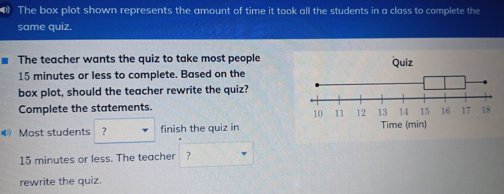 The box plot shown represents the amount of time it took all the students in a class to complete the 
same quiz. 
The teacher wants the quiz to take most people
15 minutes or less to complete. Based on the 
box plot, should the teacher rewrite the quiz? 
Complete the statements. 
Most students ? finish the quiz in
15 minutes or less. The teacher ? 
rewrite the quiz.