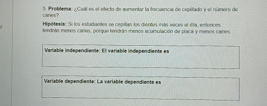 Problema: ¿Cuál es el efecto de aumentar la frecuencia de cepillado y el número de 
caries? 
I Hipótesis: Si los estudiantes se cepillan los dientes más veces al día, entonces 
tendrán menos caries, porque tendrán menos acumulación de placa y menos caries. 
Variable independiente: El variable independiente es 
Variable dependiente: La variable dependiente es