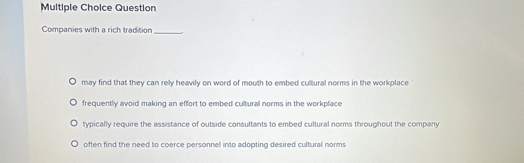 Question
Companies with a rich tradition_
may find that they can rely heavily on word of mouth to embed cultural norms in the workplace
frequently avoid making an effort to embed cultural norms in the workplace
typically require the assistance of outside consultants to embed cultural norms throughout the company
often find the need to coerce personnel into adopting desired cultural norms