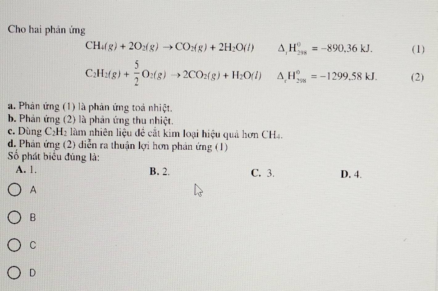 Cho hai phản ứng
CH_4(g)+2O_2(g)to CO_2(g)+2H_2O(l) △ _1H_(298)^0=-890,36kJ. (1)
C_2H_2(g)+ 5/2 O_2(g)to 2CO_2(g)+H_2O(l) △ _rH_(298)^o=-1299,58kJ. 
(2)
a. Phản ứng (1) là phản ứng toả nhiệt.
b. Phản ứng (2) là phản ứng thu nhiệt.
c. Dùng C_2H_2 làm nhiên liệu đề cắt kim loại hiệu quả hơn CH4.
d. Phản ứng (2) diễn ra thuận lợi hơn phản ứng (1)
Số phát biểu đúng là:
A. 1. B. 2. C. 3. D. 4.
A
B
C
D