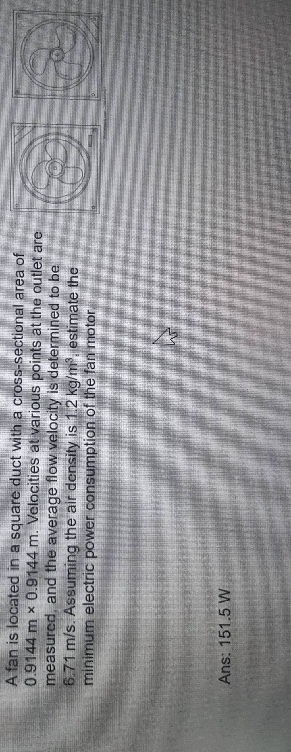 A fan is located in a square duct with a cross-sectional area of
0.9144m* 0.9144m. Velocities at various points at the outlet are 
measured, and the average flow velocity is determined to be 
。
6.71 m/s. Assuming the air density is 1.2kg/m^3 , estimate the 
minimum electric power consumption of the fan motor. 
Ans: 151.5 W