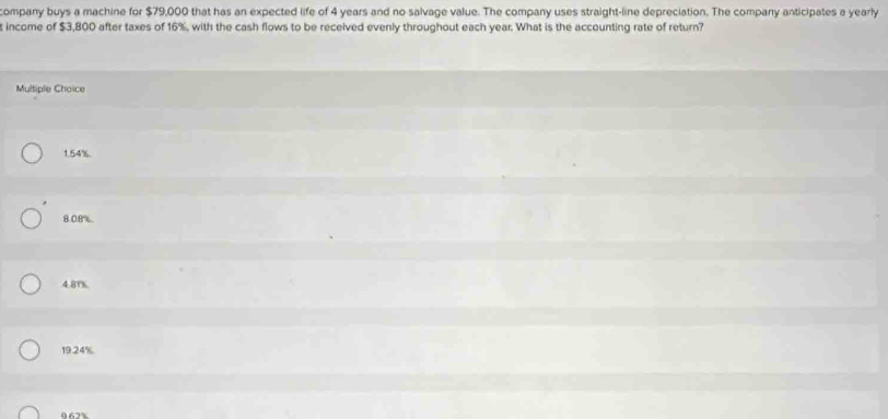 company buys a machine for $79,000 that has an expected life of 4 years and no salvage value. The company uses straight-line depreciation. The company anticipates a yearly
t income of $3,800 after taxes of 16%, with the cash flows to be received evenly throughout each year. What is the accounting rate of return?
Multiple Choice
1.54%.
8.08%,
4.81%.
19.24%
067%