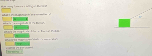 How many forces are acting on the box?
What is the magnitude of the normal force?
N
What is the magnitude of the friction?
N
What is the magnitude of the net force on the box?
N :
What is the magnitude of the box's acceleration?
m/s^2
Describe the box's speed
increasing 4